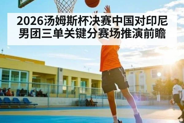 2026汤姆斯杯决赛中国对印尼男团三单关键分赛场推演前瞻